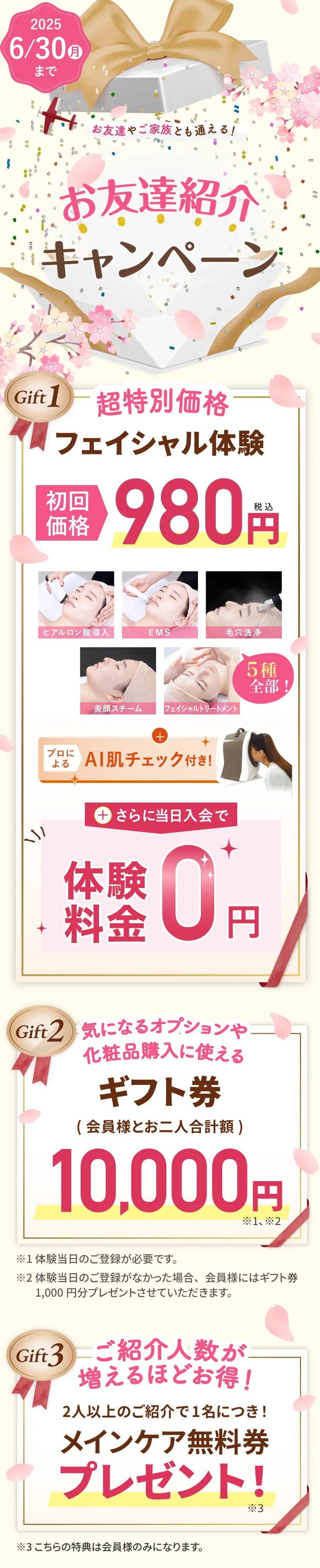 お友達紹介キャンペーン　スペシャルギフト　ギフト1：フェイシャル体験980円さらに当日入会で体験料金が0円　ギフト2:気になるオプションや化粧品購入に使えるギフト券12,000円　ギフト3:ご紹介人数が増えるほどお得！メインケア無料券プレゼント！ ※体験当日のご登録が必要です。